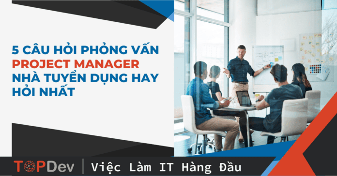 5 câu hỏi phỏng vấn Project Manager nhà tuyển dụng hay hỏi nhất